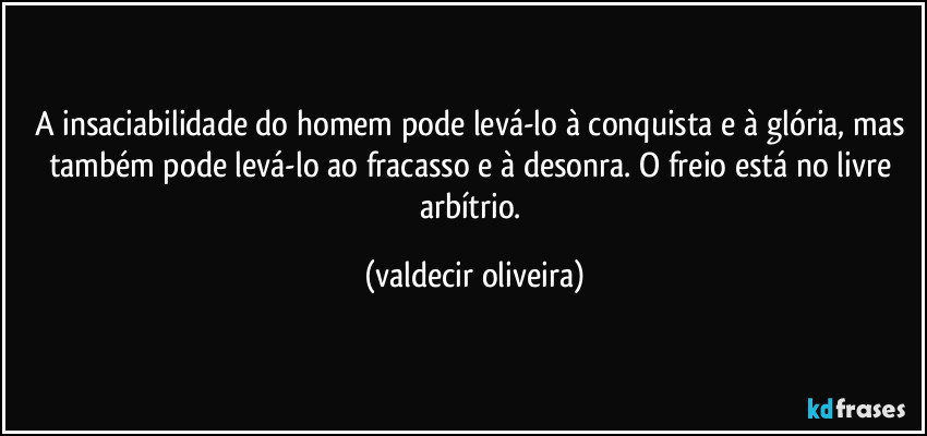 A insaciabilidade do homem pode levá-lo à conquista e à glória, mas também pode levá-lo ao fracasso e à desonra. O freio está no livre arbítrio. (valdecir oliveira)