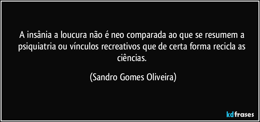 A insânia a loucura não é neo comparada ao que se resumem a psiquiatria ou vínculos recreativos que de certa forma recicla as ciências. (Sandro Gomes Oliveira)