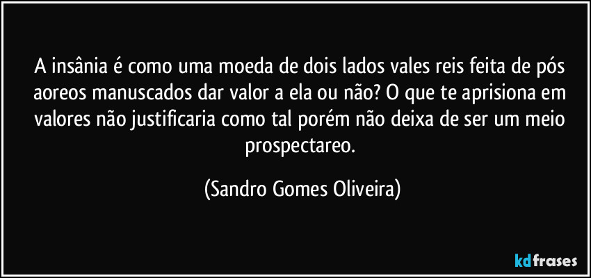 A insânia é como uma moeda de dois lados vales reis feita de pós aoreos manuscados dar valor a ela ou não? O que te aprisiona em valores não justificaria como tal porém não deixa de ser um meio prospectareo. (Sandro Gomes Oliveira)