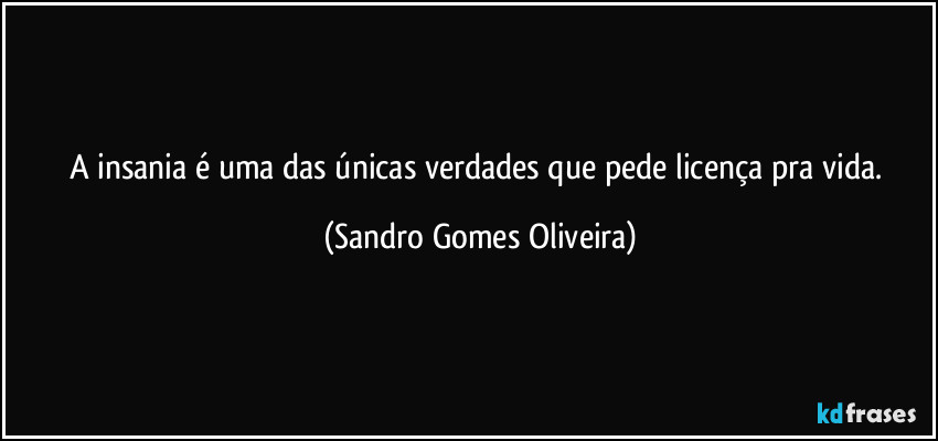 A insania é uma das únicas verdades que pede licença pra vida. (Sandro Gomes Oliveira)