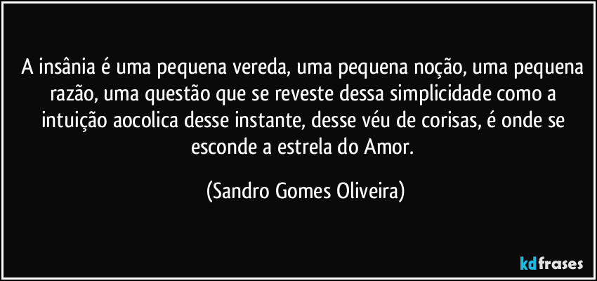 A insânia é uma pequena vereda, uma pequena noção, uma pequena razão, uma questão que se reveste dessa simplicidade como a intuição aocolica desse instante, desse véu de corisas, é onde se esconde a estrela do Amor. (Sandro Gomes Oliveira)