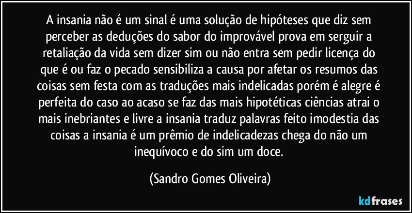 A insania não é um sinal é uma solução de hipóteses que diz sem perceber as deduções do sabor do improvável prova em serguir a retaliação da vida sem dizer sim ou não entra sem pedir licença do que é ou faz o pecado sensibiliza a causa por afetar os resumos das coisas sem festa com as traduções mais indelicadas porém é alegre é perfeita do caso ao acaso se faz das mais hipotéticas ciências atrai o mais inebriantes e livre a insania traduz palavras feito imodestia das coisas a insania é um prêmio de indelicadezas chega do não um inequívoco e do sim um doce. (Sandro Gomes Oliveira)