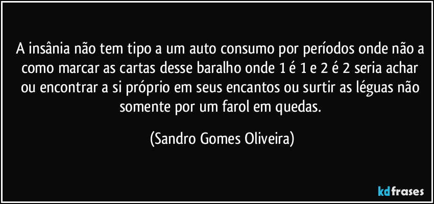 A insânia não tem tipo a um auto consumo por períodos onde não a como marcar as cartas desse baralho onde 1 é 1 e 2 é 2 seria achar ou encontrar a si próprio em seus encantos ou surtir as léguas não somente por um farol em quedas. (Sandro Gomes Oliveira)