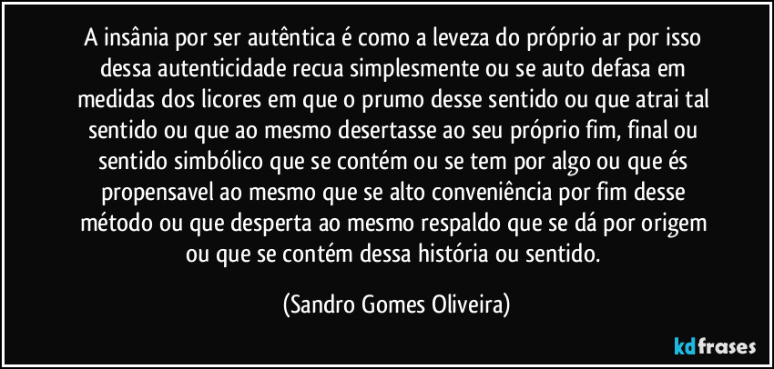 A insânia por ser autêntica é como a leveza do próprio ar por isso dessa autenticidade recua simplesmente ou se auto defasa em medidas dos licores em que o prumo desse sentido ou que atrai tal sentido ou que ao mesmo desertasse ao seu próprio fim, final ou sentido simbólico que se contém ou se tem por algo ou que és propensavel ao mesmo que se alto conveniência por fim desse método ou que desperta ao mesmo respaldo que se dá por origem ou que se contém dessa história ou sentido. (Sandro Gomes Oliveira)