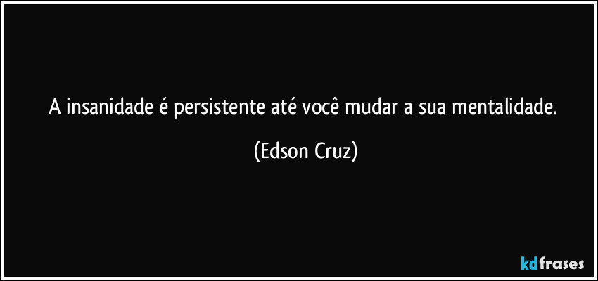 A insanidade é persistente até você mudar a sua mentalidade. (Edson Cruz)