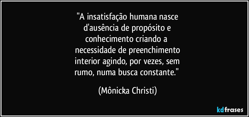 "A insatisfação humana nasce
d'ausência de propósito e
conhecimento criando a
necessidade de preenchimento
interior agindo, por vezes, sem
rumo, numa busca constante." (Mônicka Christi)