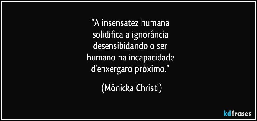 "A insensatez humana
solidifica a ignorância
desensibidando o ser
humano na incapacidade
d'enxergaro próximo." (Mônicka Christi)