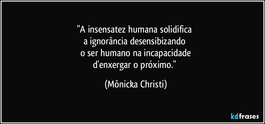 "A insensatez humana solidifica
a ignorância desensibizando
o ser humano na incapacidade
d'enxergar o próximo." (Mônicka Christi)