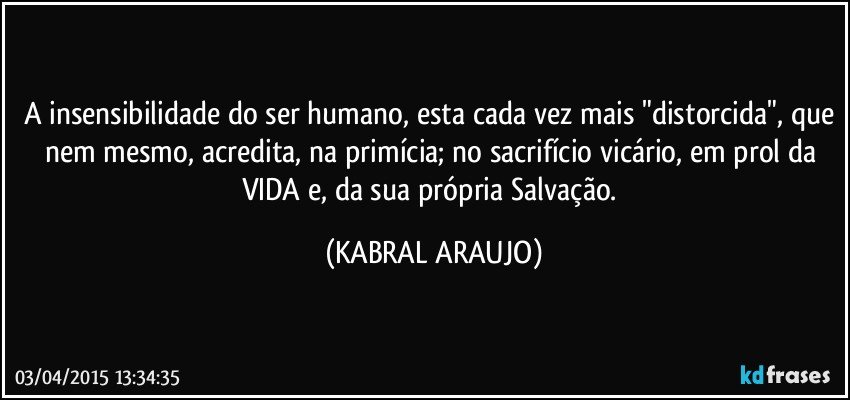 A insensibilidade do ser humano, esta cada vez mais "distorcida", que nem mesmo, acredita, na primícia; no sacrifício vicário, em prol da VIDA e, da sua própria Salvação. (KABRAL ARAUJO)