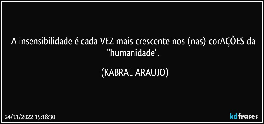 A insensibilidade é cada VEZ mais crescente nos (nas) corAÇÕES da "humanidade". (KABRAL ARAUJO)