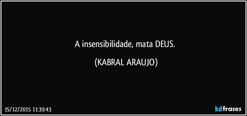 A insensibilidade, mata DEUS. (KABRAL ARAUJO)