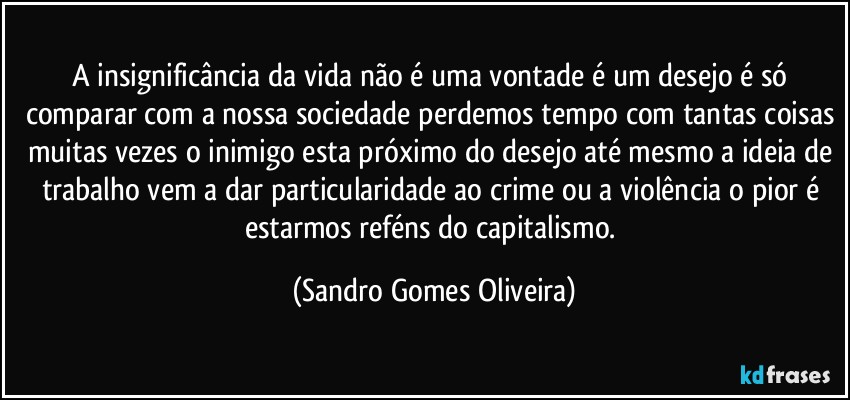 A insignificância da vida não é uma vontade é um desejo é só comparar com a nossa sociedade perdemos tempo com tantas coisas muitas vezes o inimigo esta próximo do desejo até mesmo a ideia de trabalho vem a dar particularidade ao crime ou a violência o pior é estarmos reféns do capitalismo. (Sandro Gomes Oliveira)