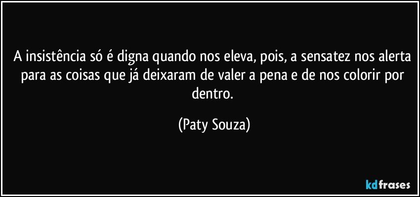 A insistência só é digna quando nos eleva, pois, a sensatez nos alerta para as coisas que já deixaram de valer a pena e de nos colorir por dentro. (Paty Souza)