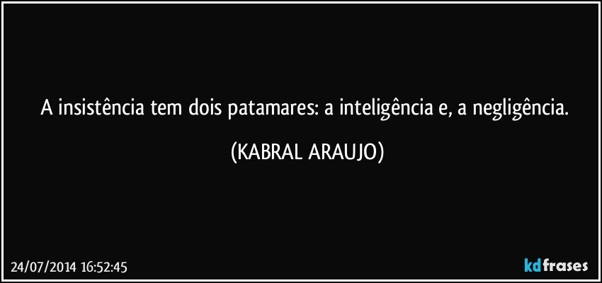 A insistência tem dois patamares: a inteligência e, a negligência. (KABRAL ARAUJO)