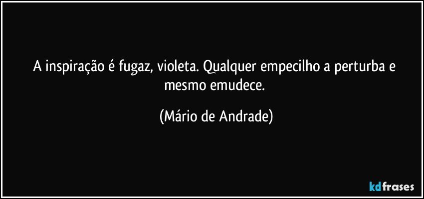 A inspiração é fugaz, violeta. Qualquer empecilho a perturba e mesmo emudece. (Mário de Andrade)