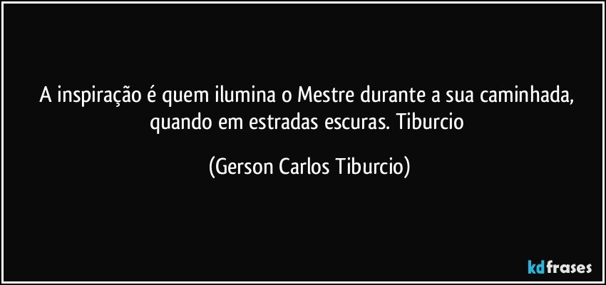 A inspiração é quem ilumina o Mestre durante a sua caminhada, quando em estradas escuras. Tiburcio (Gerson Carlos Tiburcio)