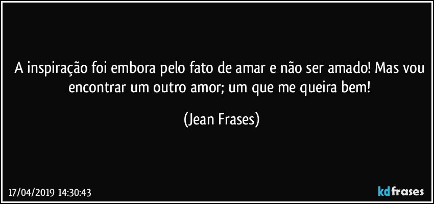 A inspiração foi embora pelo fato de amar e não ser amado! Mas vou encontrar um outro amor; um que me queira bem! (Jean Frases)