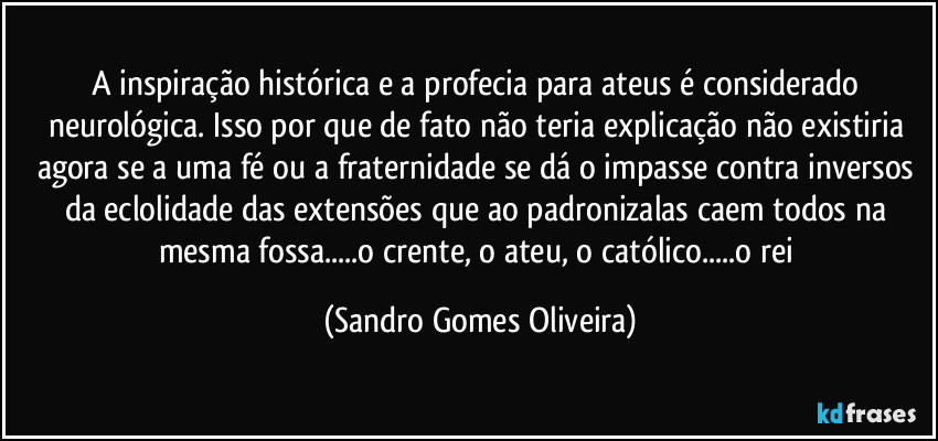 A inspiração histórica e a profecia para ateus é considerado neurológica. Isso por que de fato não teria explicação não existiria agora se a uma fé ou a fraternidade se dá o impasse contra inversos da eclolidade das extensões que ao padronizalas caem todos na mesma fossa...o crente, o ateu, o católico...o rei (Sandro Gomes Oliveira)