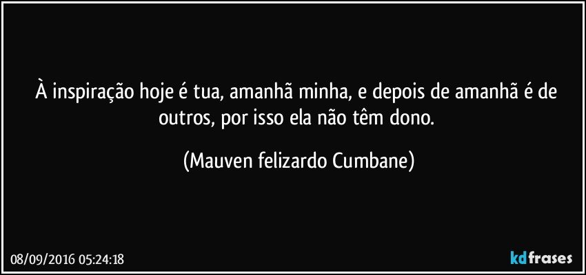 À inspiração hoje é tua, amanhã minha, e depois de amanhã é de outros, por isso ela não têm dono. (Mauven felizardo Cumbane)