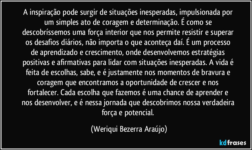 A inspiração pode surgir de situações inesperadas, impulsionada por um simples ato de coragem e determinação. É como se descobríssemos uma força interior que nos permite resistir e superar os desafios diários, não importa o que aconteça daí. É um processo de aprendizado e crescimento, onde desenvolvemos estratégias positivas e afirmativas para lidar com situações inesperadas. A vida é feita de escolhas, sabe, e é justamente nos momentos de bravura e coragem que encontramos a oportunidade de crescer e nos fortalecer. Cada escolha que fazemos é uma chance de aprender e nos desenvolver, e é nessa jornada que descobrimos nossa verdadeira força e potencial. (Weriqui Bezerra Araújo)