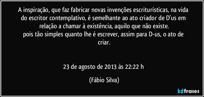 A inspiração, que faz fabricar novas invenções escriturísticas, na vida do escritor contemplativo, é semelhante ao ato criador de D'us em relação a chamar à existência, aquilo que não existe.
pois tão simples quanto lhe é escrever, assim para D-us, o ato de criar.


23 de agosto de 2013 às 22:22 h (Fábio Silva)