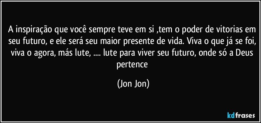 A inspiração que você sempre teve em si ,tem o poder de vitorias em seu futuro, e ele será seu maior presente de vida. Viva o que já se foi, viva o agora, más lute, ... lute para viver seu futuro, onde só a Deus pertence (Jon Jon)