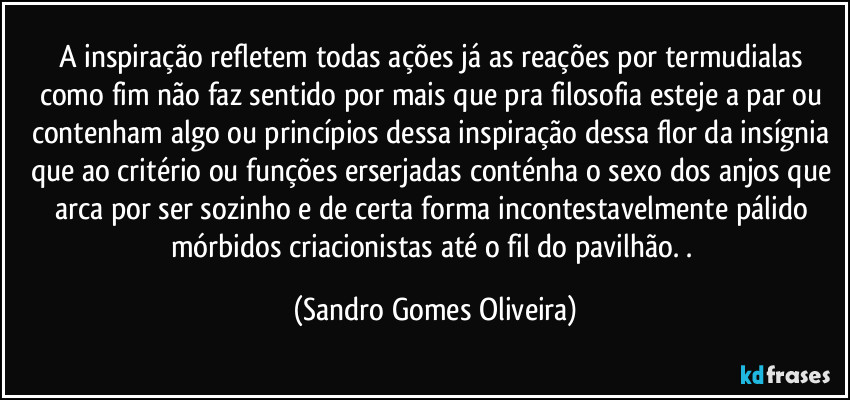 A inspiração refletem todas ações já as reações por termudialas como fim não faz sentido por mais que pra filosofia esteje a par ou contenham algo ou princípios dessa inspiração dessa flor da insígnia que ao critério ou funções erserjadas conténha o sexo dos anjos que arca por ser sozinho e de certa forma incontestavelmente pálido mórbidos criacionistas até o fil do pavilhão. . (Sandro Gomes Oliveira)