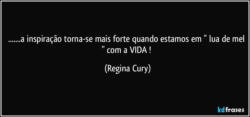 ...a inspiração torna-se mais forte quando estamos em " lua de mel " com a VIDA ! (Regina Cury)