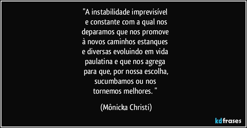 "A instabilidade imprevisível 
e constante com a qual nos
deparamos que nos promove 
à novos caminhos estanques 
e diversas evoluindo em vida 
paulatina e que nos agrega 
para que, por nossa escolha,
sucumbamos ou nos 
tornemos melhores. " (Mônicka Christi)