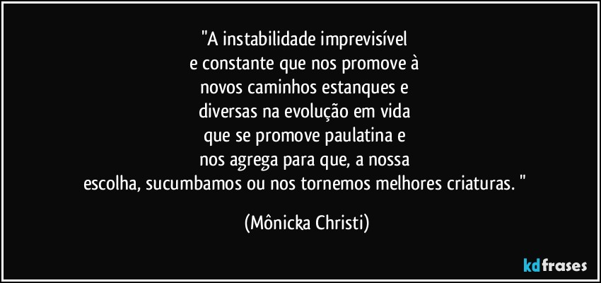 "A instabilidade imprevisível 
e constante que nos promove à 
novos caminhos estanques e 
diversas na evolução em vida 
que se promove paulatina e 
nos agrega para que, a nossa 
escolha, sucumbamos ou nos tornemos melhores criaturas. " (Mônicka Christi)