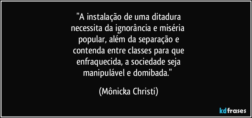 "A instalação de uma ditadura
necessita da ignorância e miséria 
popular, além da separação e
contenda entre classes para que
enfraquecida, a sociedade seja
manipulável e domibada." (Mônicka Christi)