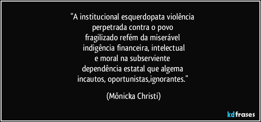 "A institucional esquerdopata violência 
perpetrada contra o povo 
fragilizado refém da miserável 
indigência financeira, intelectual
e moral na subserviente 
dependência estatal que algema 
incautos, oportunistas,ignorantes." (Mônicka Christi)