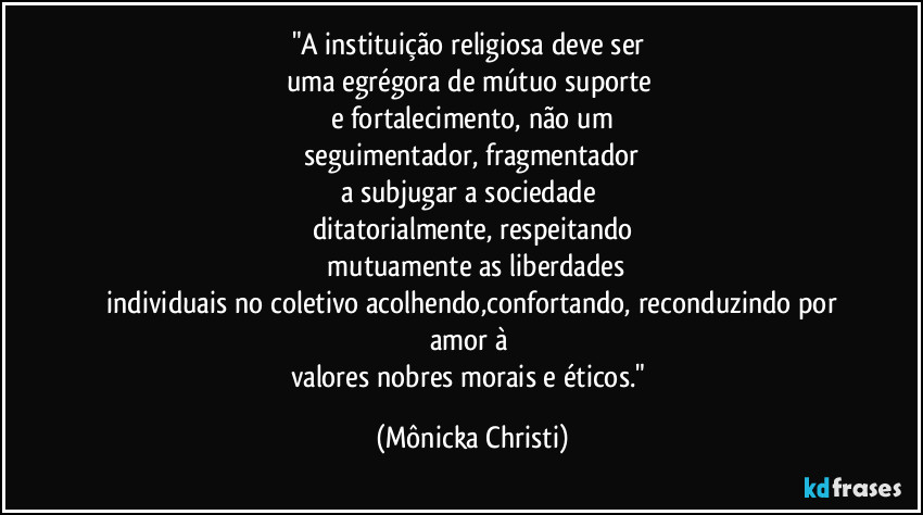 "A instituição religiosa deve ser 
uma egrégora de mútuo suporte 
e fortalecimento, não um
 seguimentador, fragmentador 
a subjugar a sociedade 
ditatorialmente, respeitando
 mutuamente as liberdades
 individuais no coletivo acolhendo,confortando, reconduzindo por amor à 
valores nobres morais e éticos." (Mônicka Christi)