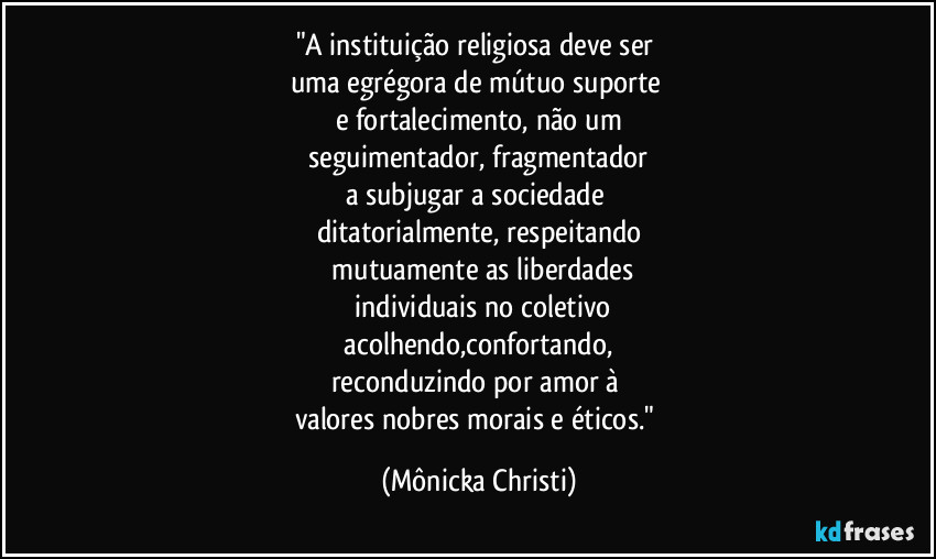"A instituição religiosa deve ser 
uma egrégora de mútuo suporte 
e fortalecimento, não um
 seguimentador, fragmentador 
a subjugar a sociedade 
ditatorialmente, respeitando
 mutuamente as liberdades
 individuais no coletivo
 acolhendo,confortando, 
reconduzindo por amor à 
valores nobres morais e éticos." (Mônicka Christi)