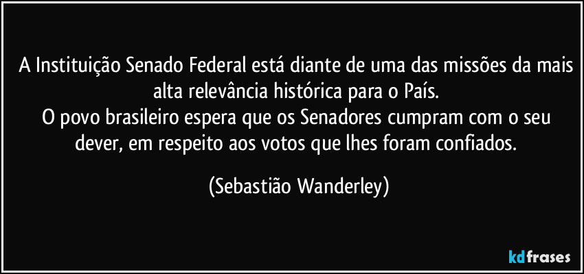 A Instituição Senado Federal está diante de uma das missões da mais alta relevância histórica para o País. 
O povo brasileiro espera que os Senadores cumpram com o seu dever, em respeito aos votos que lhes foram confiados. (Sebastião Wanderley)