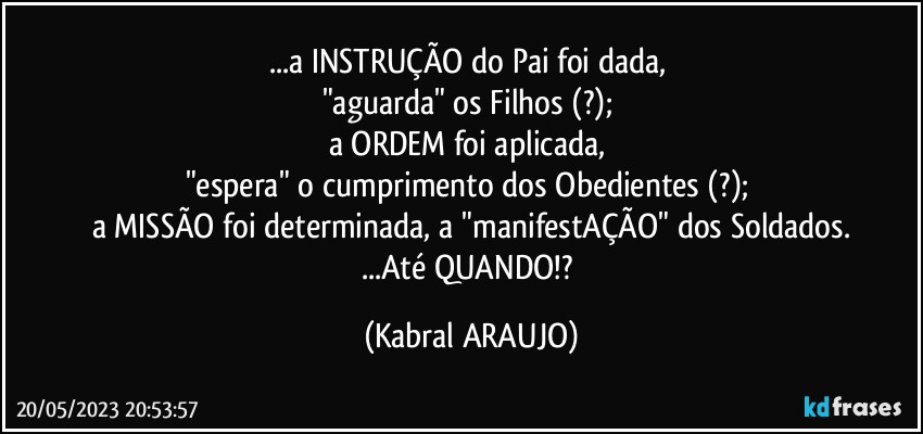 ...a INSTRUÇÃO do Pai foi dada, 
"aguarda" os Filhos (?); 
a ORDEM foi aplicada, 
"espera" o cumprimento dos Obedientes (?); 
a MISSÃO foi determinada, a "manifestAÇÃO" dos Soldados.
...Até QUANDO!? (KABRAL ARAUJO)