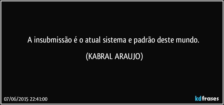 A insubmissão é o atual sistema e padrão deste mundo. (KABRAL ARAUJO)