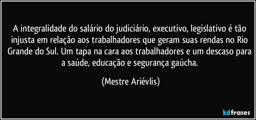 A integralidade do salário do judiciário, executivo, legislativo é tão injusta em relação aos trabalhadores que geram suas rendas no Rio Grande do Sul. Um tapa na cara aos trabalhadores e um descaso para a saúde, educação e segurança gaúcha. (Mestre Ariévlis)