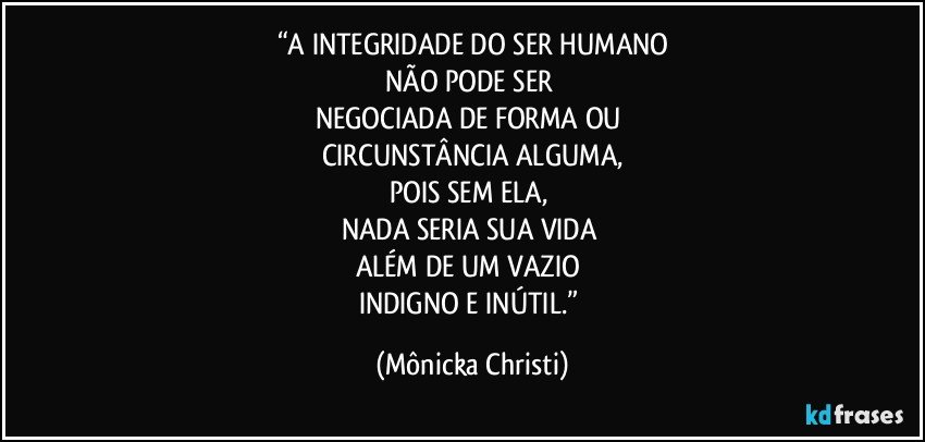 “A INTEGRIDADE DO SER HUMANO
NÃO PODE SER 
NEGOCIADA DE FORMA OU 
CIRCUNSTÂNCIA ALGUMA,
POIS SEM ELA, 
NADA SERIA SUA VIDA 
ALÉM DE UM VAZIO 
INDIGNO E INÚTIL.” (Mônicka Christi)