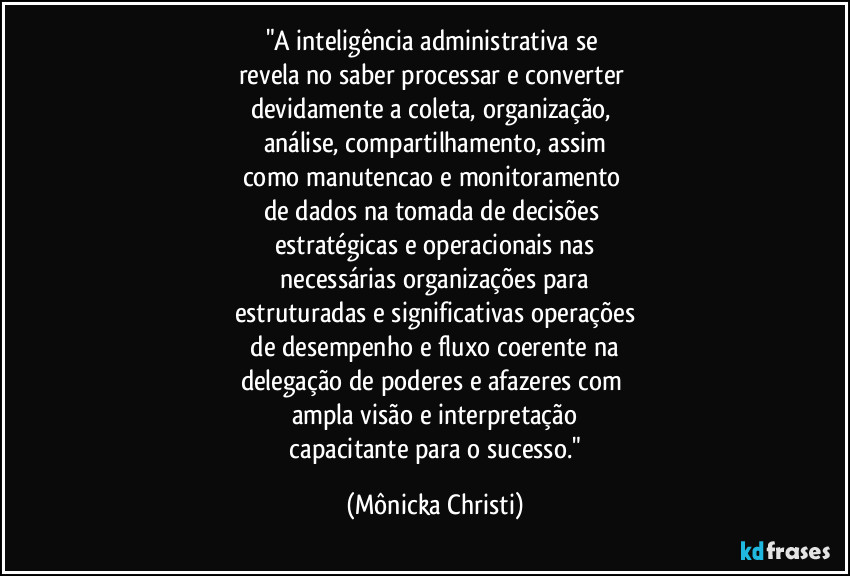 "A inteligência administrativa se 
revela no saber processar e converter 
devidamente a coleta, organização, 
análise, compartilhamento, assim
como manutencao e monitoramento 
de dados na tomada de decisões 
estratégicas e operacionais nas
 necessárias organizações para 
estruturadas e significativas operações
 de desempenho e fluxo coerente na 
delegação de poderes e afazeres com 
ampla visão e interpretação
 capacitante para o sucesso." (Mônicka Christi)