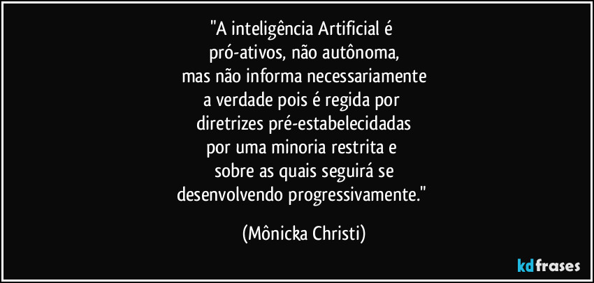 "A inteligência Artificial é 
pró-ativos, não autônoma,
mas não informa necessariamente
a verdade pois é regida por 
diretrizes pré-estabelecidadas
por uma minoria restrita e 
sobre as quais seguirá se
desenvolvendo progressivamente." (Mônicka Christi)