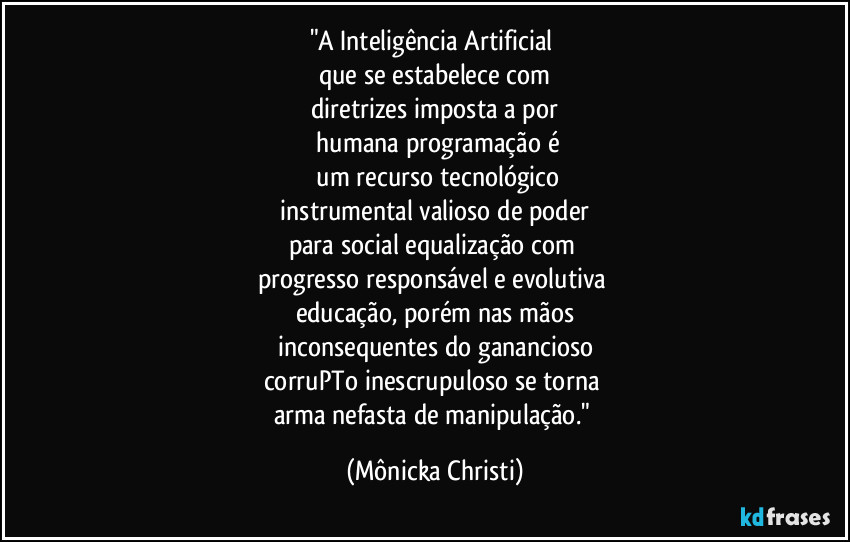 "A Inteligência Artificial 
que se estabelece com
diretrizes imposta a por
 humana programação é
 um recurso tecnológico
 instrumental valioso de poder 
para social equalização com 
progresso responsável e evolutiva 
educação, porém nas mãos
inconsequentes do ganancioso
corruPTo inescrupuloso se torna 
arma nefasta de manipulação." (Mônicka Christi)