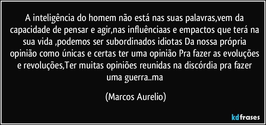 A inteligência do homem não está nas suas palavras,vem da capacidade de pensar e agir,nas influênciaas e empactos que terá na sua vida ,podemos ser subordinados idiotas Da  nossa  própria opinião como únicas e certas ter uma opinião Pra fazer as evoluções e revoluções,Ter muitas opiniões reunidas na  discórdia pra fazer uma guerra..ma (Marcos Aurelio)