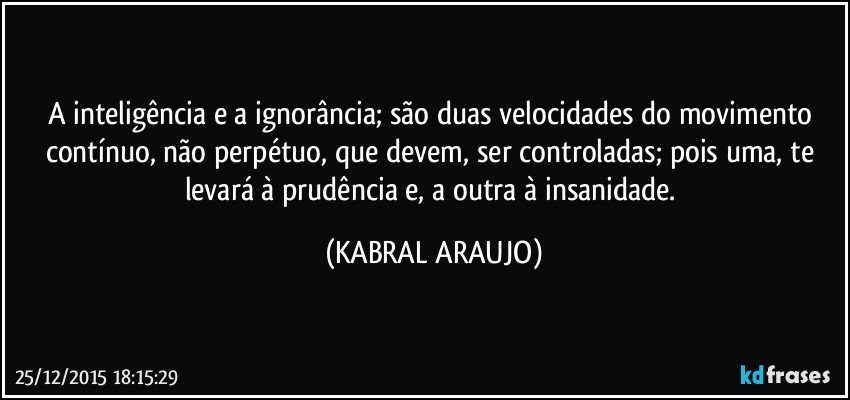 A inteligência e a ignorância; são duas velocidades do movimento contínuo, não perpétuo, que devem, ser controladas; pois uma, te levará à prudência e, a outra à insanidade. (KABRAL ARAUJO)