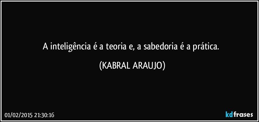 A inteligência é a teoria e, a sabedoria é a prática. (KABRAL ARAUJO)