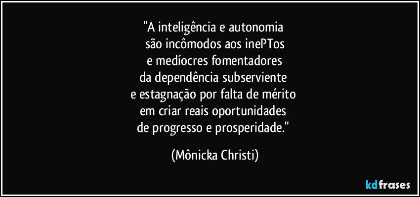 "A inteligência e autonomia
são incômodos aos inePTos
e medíocres fomentadores
da dependência subserviente
e estagnação por falta de mérito
em criar reais oportunidades
de progresso e prosperidade." (Mônicka Christi)