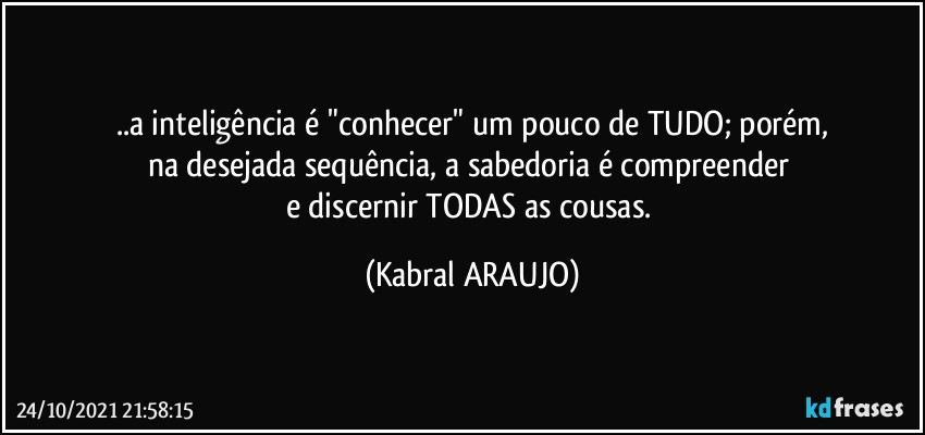 ..a inteligência é "conhecer" um pouco de TUDO; porém,
na desejada sequência, a sabedoria é compreender 
e discernir TODAS as cousas. (KABRAL ARAUJO)