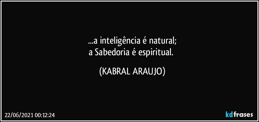 ...a inteligência é natural;
a Sabedoria é espiritual. (KABRAL ARAUJO)