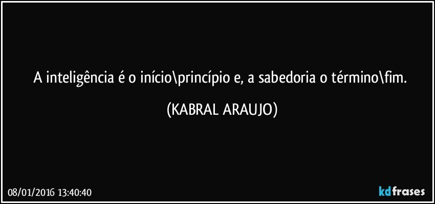 A inteligência é o início\princípio e, a sabedoria o término\fim. (KABRAL ARAUJO)