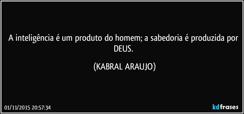 A inteligência é um produto do homem; a sabedoria é produzida por DEUS. (KABRAL ARAUJO)